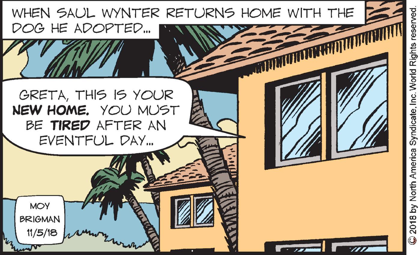 Illustration OCR: WHEN SAUL WYNTER RETURNS HOME WITH THE DOG HE ADOPTED. GRETATHIS IS YOUR NEW HOMEYOU MUST BE TIRED AFTER AN EVENTFUL DAY. MOY BRIGMAN 11/5/18 2018 by North America SyndicateInc. World Rights reserved. WHEN SAUL WYNTER RETURNS HOME WITH THE DOG HE ADOPTED. GRETATHIS IS YOUR NEW HOMEYOU MUST BE TIRED AFTER AN EVENTFUL DAY. MOY BRIGMAN 11/5/18 2018 by North America SyndicateInc. World Rights reserved.