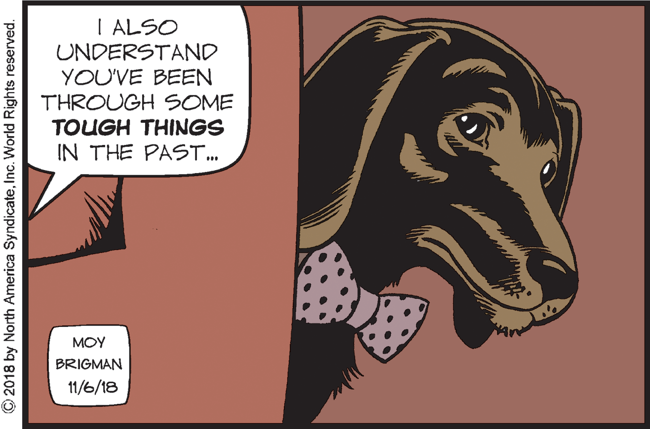Art OCR: I ALSO UNDERSTAND YOU'VE BEEN THROUGH SOME TOUGH THINGS IN THE PAST. MOY BRIGMAN 11/6/18 © 2018 by North America SyndicateInc. World Rights reserved. I ALSO UNDERSTAND YOU'VE BEEN THROUGH SOME TOUGH THINGS IN THE PAST. MOY BRIGMAN 11/6/18 © 2018 by North America SyndicateInc. World Rights reserved.