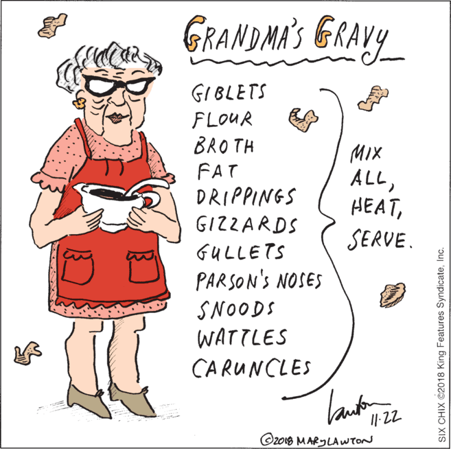 Drawing OCR: GRANDMA'S GRAVY GIBLETS FLOUR BRO TH FAT DRIPPINGS GIZZARDS MIX ALLSERVE. GULLETS PARSON'S NOSES SNOODS WATTLES CARUNCLES Tank ©z018 MARYLAWTON SIX CHIX ©2018 King Features SyndicateInc. GRANDMA'S GRAVY GIBLETS FLOUR BRO TH FAT DRIPPINGS GIZZARDS MIX ALLSERVE. GULLETS PARSON'S NOSES SNOODS WATTLES CARUNCLES Tank ©z018 MARYLAWTON SIX CHIX ©2018 King Features Syndicate