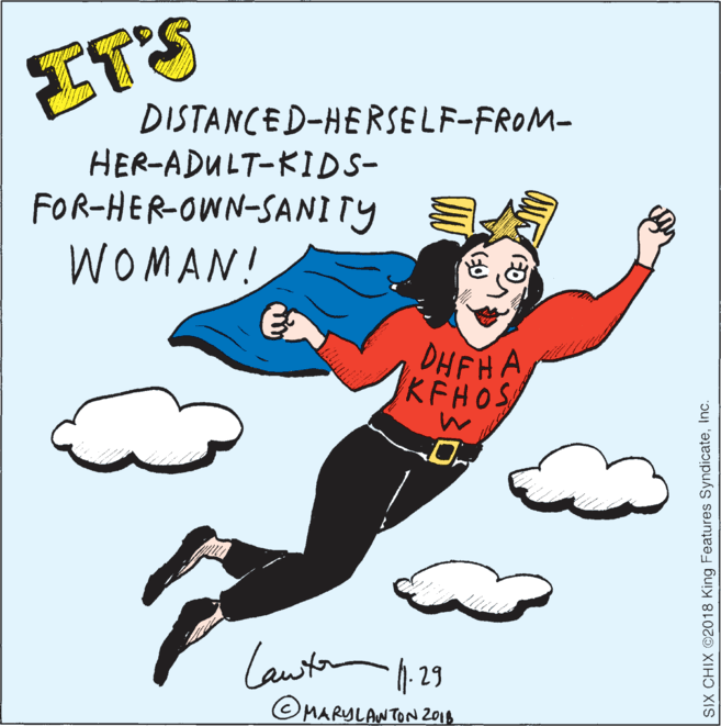 Graphics OCR: ITS DISTANCED-HERSELF-FROM- HER-ADULT-KIDS- FOR-HER-OWN-SANITY WOMAN! DHFHA KFHOS Lawtan 1. 29 ©MARYLANTON 2014 SIX CHIX ©2018 King Features SyndicateInc. ITS DISTANCED-HERSELF-FROM- HER-ADULT-KIDS- FOR-HER-OWN-SANITY WOMAN! DHFHA KFHOS Lawtan 1. 29 ©MARYLANTON 2014 SIX CHIX ©2018 King Features Syndicate