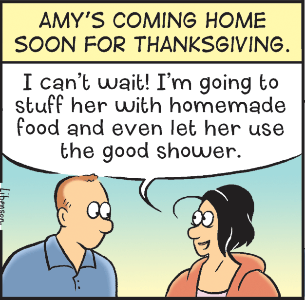 Cartoon OCR: AMY'S COMING HOME SOON FOR THANKSGIVING. I can't wait! I'm going to stuff her with homemade food and even let her use the good shower. AMY'S COMING HOME SOON FOR THANKSGIVING. I can't wait! I'm going to stuff her with homemade food and even let her use the good shower.