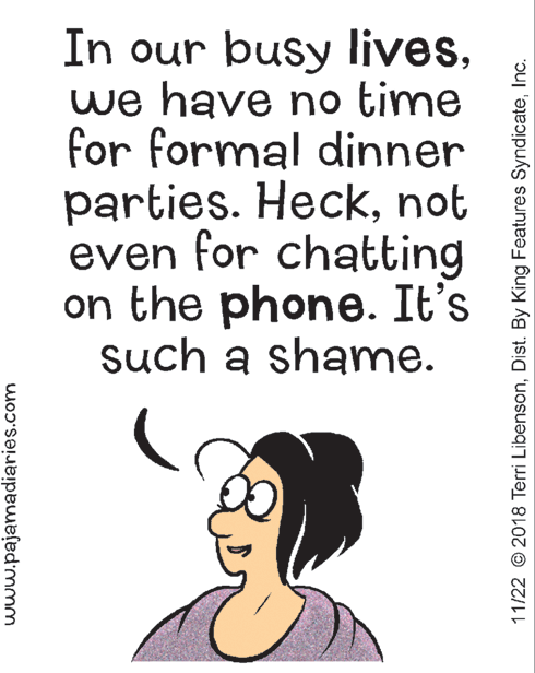 Art OCR: In our busy liveswe have no time for formal dinner parties. Hecknot even for chatting on the phone. It's such a shame. www.pajamadiaries.com 11/22 © 2018 Terri LibensonInc. In our busy liveswe have no time for formal dinner parties. Hecknot even for chatting on the phone. It's such a shame. www.pajamadiaries.com 11/22 © 2018 Terri LibensonDist. By King Features Syndicate