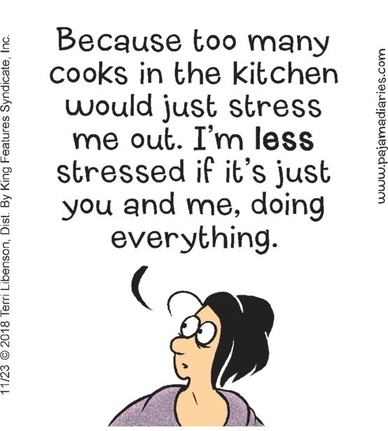 Humour OCR: Because too many cooks in the kitchen would just stress me out. I'm less stressed if it's just you and medoing everything. 11/23 © 2018 Terri LibensonInc. www.pajamadiaries.com Because too many cooks in the kitchen would just stress me out. I'm less stressed if it's just you and medoing everything. 11/23 © 2018 Terri LibensonDist. By King Features SyndicateInc. www.pajamadiaries.com