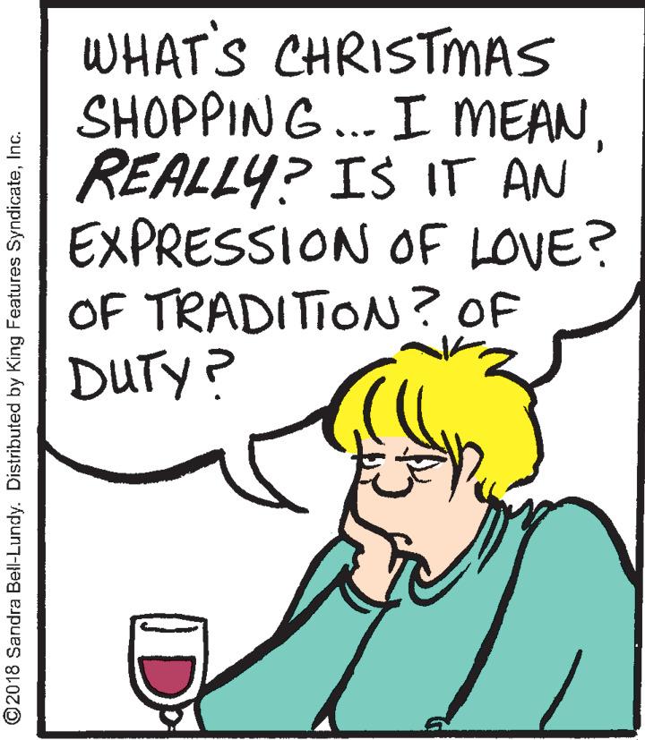 Illustration OCR: WHAT'S CHRISTMAS SHOPPING ... I MEANREALLY? IS IT AN EXPRESSION OF LOVE? OF TRADITION? OF DUTY? ©2018 Sandra Bell-Lundy. Distributed by King Features SyndicateInc. D WHAT'S CHRISTMAS SHOPPING ... I MEANREALLY? IS IT AN EXPRESSION OF LOVE? OF TRADITION? OF DUTY? ©2018 Sandra Bell-Lundy. Distributed by King Features SyndicateInc. D