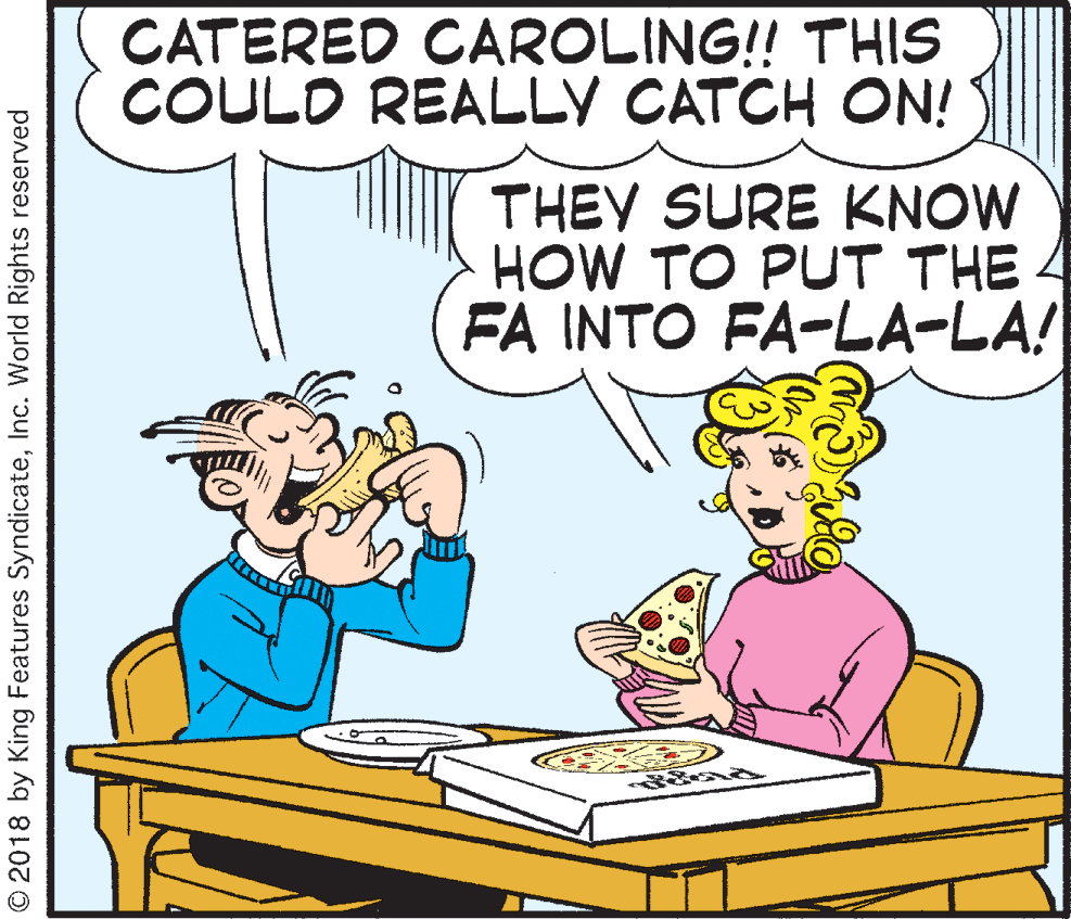 Fiction OCR: CATERED CAROLING!! THIS COULD REALLY CATCH ON! THEY SURE KNOW HOW TO PUT THE 4 FÅ INTO FA-LA-LA! © 2018 by King Features SyndicateInc. World Rights reserved CATERED CAROLING!! THIS COULD REALLY CATCH ON! THEY SURE KNOW HOW TO PUT THE 4 FÅ INTO FA-LA-LA! © 2018 by King Features SyndicateInc. World Rights reserved