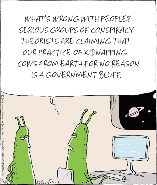 Peripheral OCR: WHAT'S WRONG WITH PEOPLE? SERIOUS GROUPS OF CONSPIRACY THEORISTS ARE CLAIMING THAT OUR PRACTICE OF KIDNAPPING COWS FROM EARTH FOR NO REASON IS A GOVERNMENT BLU. Wihentes © 2018 NIKLAS ERIKSSON/BULLSINC. 2 WHAT'S WRONG WITH PEOPLE? SERIOUS GROUPS OF CONSPIRACY THEORISTS ARE CLAIMING THAT OUR PRACTICE OF KIDNAPPING COWS FROM EARTH FOR NO REASON IS A GOVERNMENT BLU. Wihentes © 2018 NIKLAS ERIKSSON/BULLSDIST. BY KING FEATURES SYNDICATEINC. 2