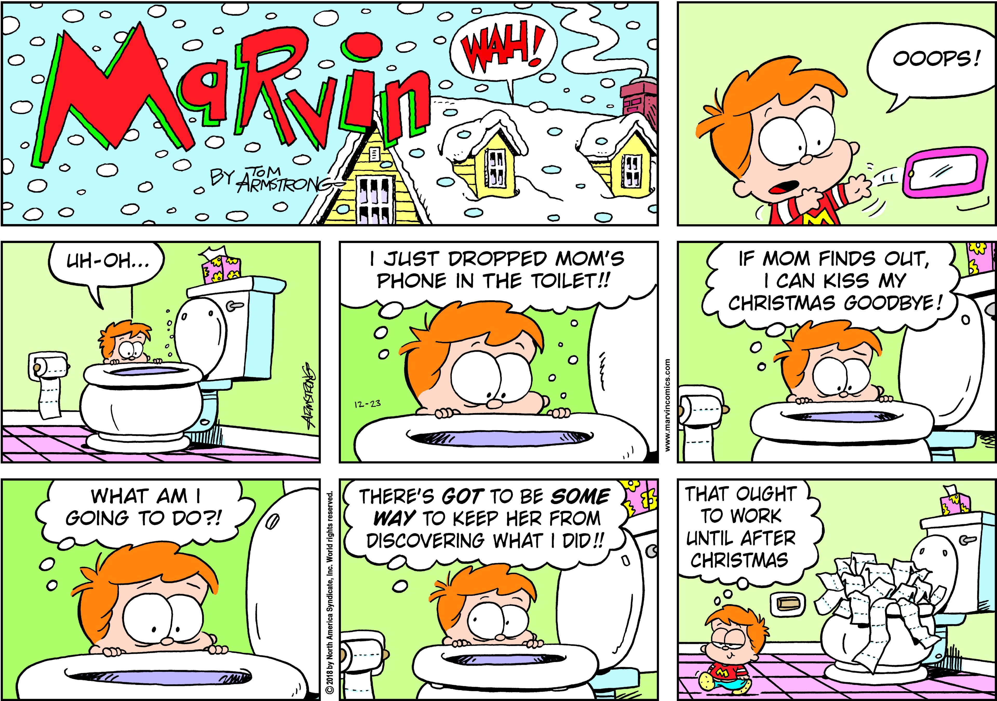 Drawing OCR: MORvin WAHD 00OPS! BY ATOM ARMSTRON I JUST DROPPED MOM'S PHONE IN THE TOILET! IF MOM FINDS OUTI CAN KISS MY CHRISTMAS GOODBYE! UH-OH... 12-23 THAT OUGHT TO WORK UNTIL AFTER CHRISTMAS WHAT AM I GOING TO D0?! THERE'S GOT TO BE SOME WAY TO KEEP HER FROM DISCOVERING WHAT I DID! MORvin WAHD 00OPS! BY ATOM ARMSTRON I JUST DROPPED MOM'S PHONE IN THE TOILET! IF MOM FINDS OUTI CAN KISS MY CHRISTMAS GOODBYE! UH-OH... 12-23 THAT OUGHT TO WORK UNTIL AFTER CHRISTMAS WHAT AM I GOING TO D0?! THERE'S GOT TO BE SOME WAY TO KEEP HER FROM DISCOVERING WHAT I DID!