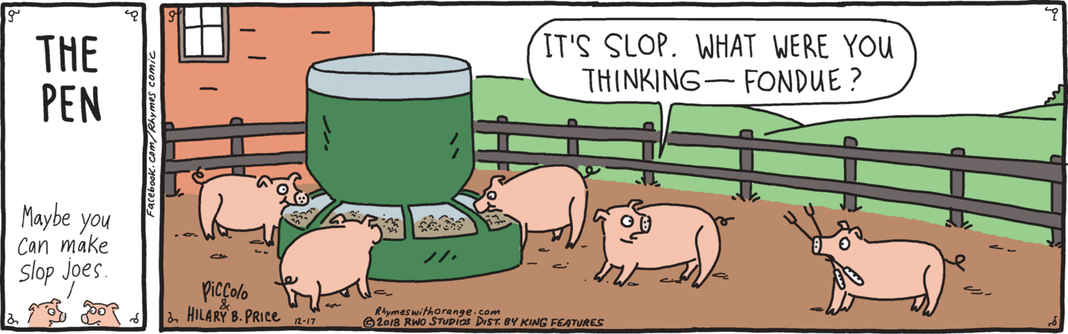 Graphics OCR: THE PEN IT'S SLOP. WHAT WERE YOU THINKING- FONDUE ? Maybe you Can make Slop joes ??? 1. Piccolo HILARÝ B. PRICE -17 Rhymes witharenge.com ©2018 RWo STUDias DeST BY KING FEATURES THE PEN IT'S SLOP. WHAT WERE YOU THINKING- FONDUE ? Maybe you Can make Slop joes ?? ? 1. Piccolo HILARÝ B. PRICE -17 Rhymes witharenge.com ©2018 RWo STUDias DeST BY KING FEATURES
