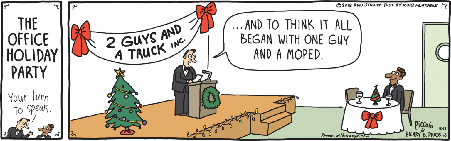 Fiction OCR: ©2018 RWO STUDIOS DIST. BY KING FEATURES 9 THE OFFICE HOLIDAY PARTY 2 GUYS AND A TRUCK .. AND TO THINK IT ALL BEGAN WITH ONE GUY AND A MOPED. INC. Your turn to Speak. Piccolo HILARY B.PRICE S Rhymes withorange. Com 12-19 ©2018 RWO STUDIOS DIST. BY KING FEATURES 9 THE OFFICE HOLIDAY PARTY 2 GUYS AND A TRUCK .. AND TO THINK IT ALL BEGAN WITH ONE GUY AND A MOPED. INC. Your turn to Speak. Piccolo HILARY B.PRICE S Rhymes withorange. Com 12-19