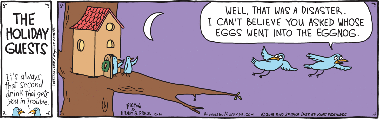 Bird OCR: THE HOLIDAY GUESTS WELLTHAT WAS A DISASTER. I CAN'T BELIEVE YOU ASKED WHOSE EGGS WENT INTO THE EGGNOG. It's alwaysthat second drink that gets you in trouble. Piccolo HILARY B. PRICE 12-20 Rhymes withorange.com O2018 RWO STUDIOS DIST BY KING FEATURES THE HOLIDAY GUESTS WELLTHAT WAS A DISASTER. I CAN'T BELIEVE YOU ASKED WHOSE EGGS WENT INTO THE EGGNOG. It's alwaysthat second drink that gets you in trouble. Piccolo HILARY B. PRICE 12-20 Rhymes withorange.com O2018 RWO STUDIOS DIST BY KING FEATURES