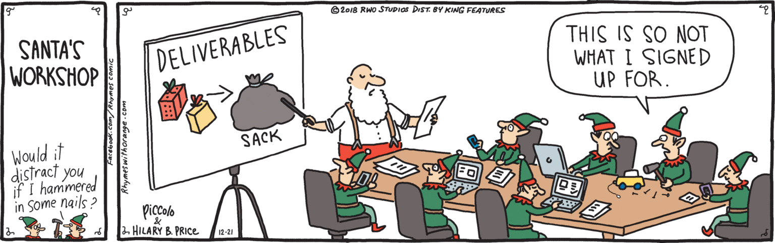 Fiction OCR: ©2018 RWO STUDIOS DIST. BY KING FEATURES SANTA'S WORKSHOP THIS IS SO NOT WHAT I SIGNED UP FOR. DELIVERABLES SACK Would it distract you if I hammered in Some nails ? piccolo 2. HILARY B. PRICE 12-21 Facebook. com/Rhymes comic ©2018 RWO STUDIOS DIST. BY KING FEATURES SANTA'S WORKSHOP THIS IS SO NOT WHAT I SIGNED UP FOR. DELIVERABLES SACK Would it distract you if I hammered in Some nails ? piccolo 2. HILARY B. PRICE 12-21 Facebook. com/Rhymes comic