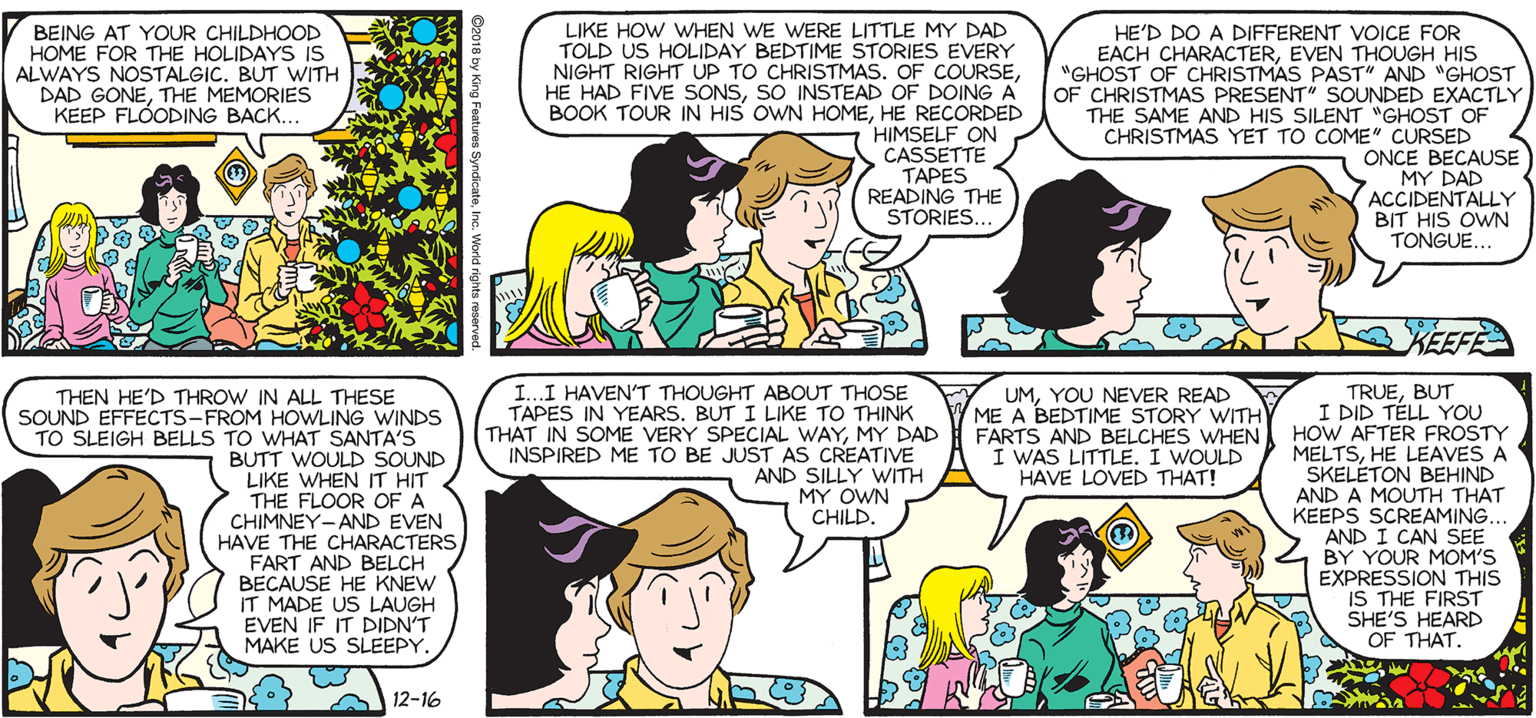 Line OCR: SALLY FORTH LIKE HOW WHEN WE WERE LITTLE MY DAD TOLD US HOLIDAY BEDTIME STORIES EVERY NIGHT RIGHT UP TO CHRISTMAS. OF COURSESO INSTEAD OF DOING A BOOK TOUR IN HIS OWN HOMEHE RECORDED HIMSELF ON CASSETTE TAPES READING THE STORIES... HE'D DO A DIFFERENT VOICE FOR EACH CHARACTEREVEN THOUGH HIS "GHOST OF CHRISTMAS PAST" AND "GHOST OF CHRISTMAS PRESENT" SOUNDED EXACTLY THE SAME AND HIS SILENT "GHOST OF CHRISTMAS YET TO COME" CURSED ONCE BECAUSE > MY DAD ACCIDENTALLY BIT HIS OWN TONGUE.. by Francesco Marciuliano BEING AT YOUR CHILDHOOD HOME FOR THE HOLIDAYS IS ALWAYS NOSTALGIC. BUT WITH DAD GONETHE MEMORIES KEEP FLÓODING BACK. HA HA KEEFE THEN HE'D THROW IN ALL THESE SOUND EFFECTS-FROM HOWLING WINDS TO SLEIGH BELLS TO WHAT SANTA'S BUTT WOULD SOUND LIKE WHEN IT HIT THE FLOOR OFA CHIMNEY-AND EVEN HAVE THE CHARACTERS FART AND BELCH BECAUSE HE KNEW IT MADE US LAUGH EVEN IF IT DIDN'T MAKE US SLEEPY. I...I HAVEN'T THOUGHT ABOUT THOSE TAPES IN YEARS. BUT I LIKE TO THINK THAT IN SOME VERY SPECIAL WAYMY DAD INSPIRED ME TO BE JUST AS CREATIVE AND SILLY WITH MY OWN CHILD. TRUEBUT I DID TÉLL YOU FARTS AND BELCHES WHEN HOW AFTER FROSTY MELTSHE LEAVES A SKELETON BEHIND AND A MOUTH THAT KEEPS SCREAMING.. AND I CAN SEE BY YOUR MOM'S EXPRESSION THIS IS THE FIRST SHE'S HEARD OF THAT. HA UMYOU NEVER READ ME A BEDTIME STORY WITH HA I WAS LITTLE. I WOULD HAVE LOVED THAT! 12-16 SALLY FORTH LIKE HOW WHEN WE WERE LITTLE MY DAD TOLD US HOLIDAY BEDTIME STORIES EVERY NIGHT RIGHT UP TO CHRISTMAS. OF COURSEHE HAD FIVE SONSSO INSTEAD OF DOING A BOOK TOUR IN HIS OWN HOMEHE RECORDED HIMSELF ON CASSETTE TAPES READING THE STORIES... HE'D DO A DIFFERENT VOICE FOR EACH CHARACTEREVEN THOUGH HIS "GHOST OF CHRISTMAS PAST" AND "GHOST OF CHRISTMAS PRESENT" SOUNDED EXACTLY THE SAME AND HIS SILENT "GHOST OF CHRISTMAS YET TO COME" CURSED ONCE BECAUSE > MY DAD ACCIDENTALLY BIT HIS OWN TONGUE.. by Francesco Marciuliano BEING AT YOUR CHILDHOOD HOME FOR THE HOLIDAYS IS ALWAYS NOSTALGIC. BUT WITH DAD GONETHE MEMORIES KEEP FLÓODING BACK. HA HA KEEFE THEN HE'D THROW IN ALL THESE SOUND EFFECTS-FROM HOWLING WINDS TO SLEIGH BELLS TO WHAT SANTA'S BUTT WOULD SOUND LIKE WHEN IT HIT THE FLOOR OFA CHIMNEY-AND EVEN HAVE THE CHARACTERS FART AND BELCH BECAUSE HE KNEW IT MADE US LAUGH EVEN IF IT DIDN'T MAKE US SLEEPY. I...I HAVEN'T THOUGHT ABOUT THOSE TAPES IN YEARS. BUT I LIKE TO THINK THAT IN SOME VERY SPECIAL WAYMY DAD INSPIRED ME TO BE JUST AS CREATIVE AND SILLY WITH MY OWN CHILD. TRUEBUT I DID TÉLL YOU FARTS AND BELCHES WHEN HOW AFTER FROSTY MELTSHE LEAVES A SKELETON BEHIND AND A MOUTH THAT KEEPS SCREAMING.. AND I CAN SEE BY YOUR MOM'S EXPRESSION THIS IS THE FIRST SHE'S HEARD OF THAT. HA UMYOU NEVER READ ME A BEDTIME STORY WITH HA I WAS LITTLE. I WOULD HAVE LOVED THAT! 12-16