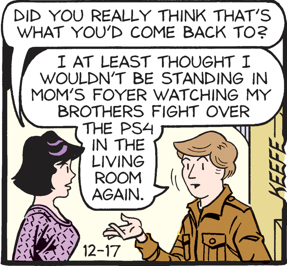 Drawing OCR: DID YOU REALLY THINK THAT'S WHAT YOU'D COME BACK TO? I AT LEAST THOUGHT I WOULDN'T BE STANDING IN MOM'S FOYER WATCHING MY BROTHERS FIGHT OVER THE PS4 IN THE LIVING ROOM AGAIN. 12-17 KEEFE DID YOU REALLY THINK THAT'S WHAT YOU'D COME BACK TO? I AT LEAST THOUGHT I WOULDN'T BE STANDING IN MOM'S FOYER WATCHING MY BROTHERS FIGHT OVER THE PS4 IN THE LIVING ROOM AGAIN. 12-17 KEEFE