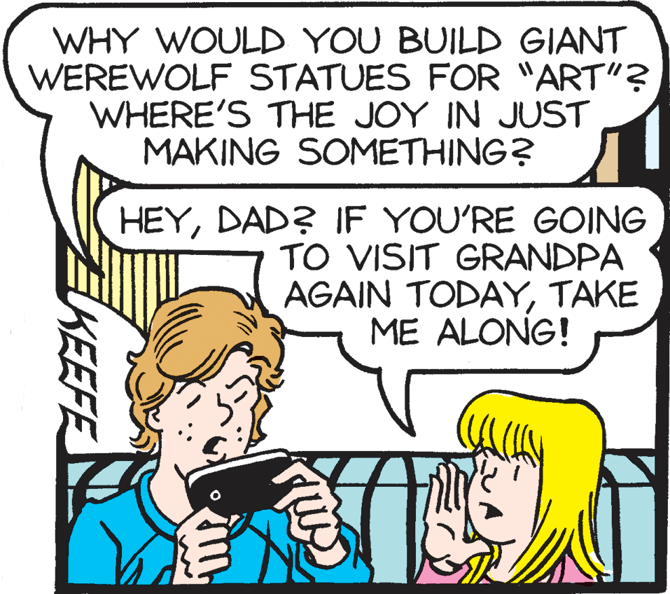 Conversation OCR: WHY WOULD YOU BUILD GIANT WEREWOLF STATUES FOR "ART"? WHERE'S THE JOY IN JUST MAKING SOMETHING? HEYDAD? IF YOU'RE GOING TO VISIT GRANDPA AGAIN TODAYTAKE ME ALONG! KEEFE WHY WOULD YOU BUILD GIANT WEREWOLF STATUES FOR "ART"? WHERE'S THE JOY IN JUST MAKING SOMETHING? HEYDAD? IF YOU'RE GOING TO VISIT GRANDPA AGAIN TODAYTAKE ME ALONG! KEEFE