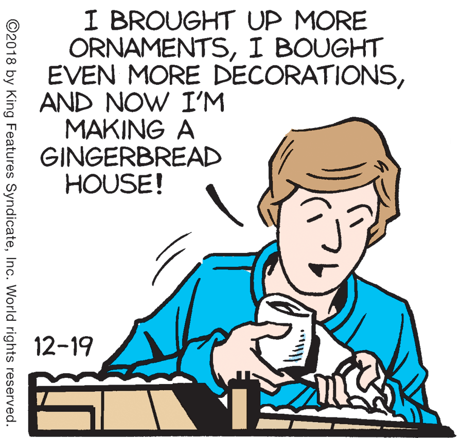 Happy OCR: I BROUGHT UP MORE ORNAMENTSI BOUGHT EVEN MORE DECORATIONSAND NOW I'M MAKING A GINGERBREAD HOUSE! 12-19 ©2018 by King Features SyndicateInc. World rights reserved. I BROUGHT UP MORE ORNAMENTSI BOUGHT EVEN MORE DECORATIONSAND NOW I'M MAKING A GINGERBREAD HOUSE! 12-19 ©2018 by King Features SyndicateInc. World rights reserved.