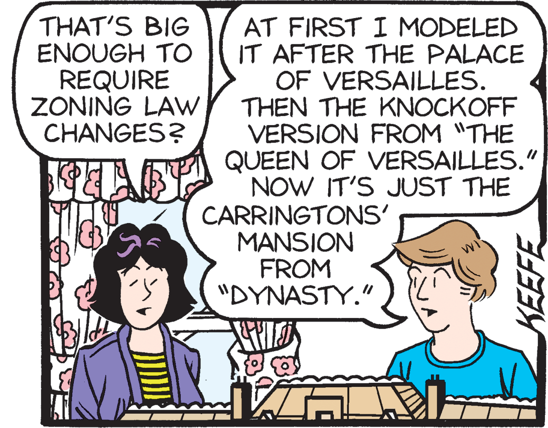 Parallel OCR: THAT'S BIG ENOUGH TO REQUIRE ZONING LAW CHANGES? AT FIRST I MODELED IT AFTER THE PALACE OF VERSAILLES. THEN THE KNOCKOFF VERSION FROM "THE QUEEN OF VERSAILLES." NOW IT'S JUST THE CARRINGTONS' MANSION FROM "DYNASTY." KEEFE THAT'S BIG ENOUGH TO REQUIRE ZONING LAW CHANGES? AT FIRST I MODELED IT AFTER THE PALACE OF VERSAILLES. THEN THE KNOCKOFF VERSION FROM "THE QUEEN OF VERSAILLES." NOW IT'S JUST THE CARRINGTONS' MANSION FROM "DYNASTY." KEEFE