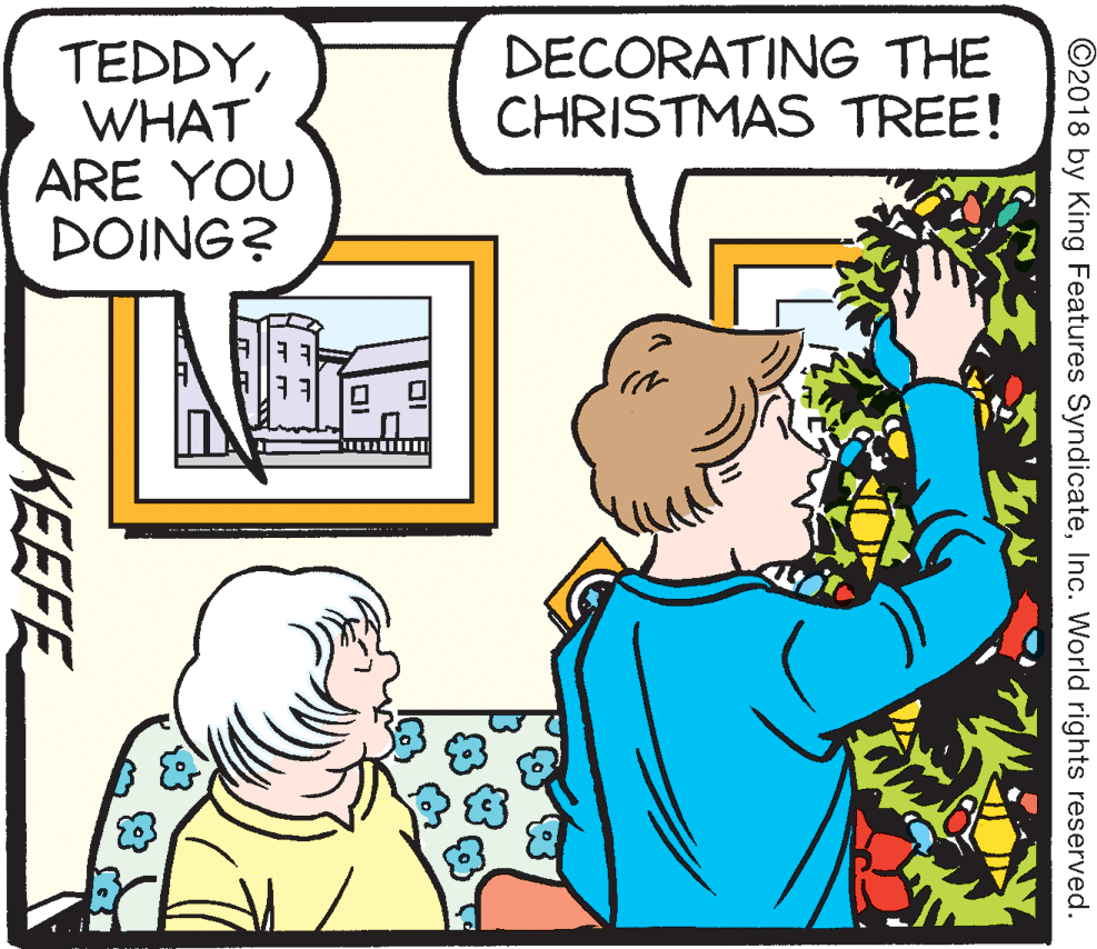 Organism OCR: DECORATING THE CHRISTMAS TREE! TEDDYWHAT ARE YOU DOING? ©2018 by King Features SyndicateInc. World rights reserved. KEEFE DECORATING THE CHRISTMAS TREE! TEDDYWHAT ARE YOU DOING? ©2018 by King Features SyndicateInc. World rights reserved. KEEFE