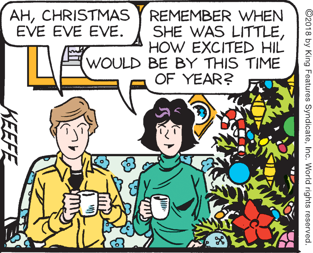 Happy OCR: AHCHRISTMAS EVE EVE EVE. REMEMBER WHEN SHE WAS LITTLEHOW EXCITED HIL WOULD BE BY THIS TIME OF YEAR? ©2018 by King Features SyndicateInc. World rights reserved. KEEFE AHCHRISTMAS EVE EVE EVE. REMEMBER WHEN SHE WAS LITTLEHOW EXCITED HIL WOULD BE BY THIS TIME OF YEAR? ©2018 by King Features SyndicateInc. World rights reserved. KEEFE
