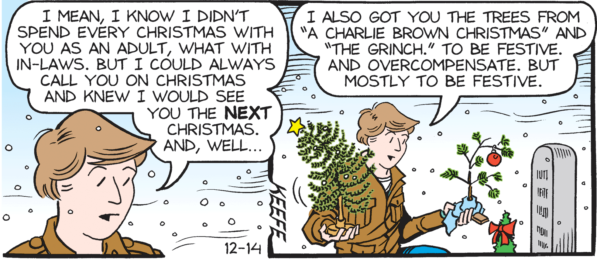 Mammal OCR: I MEANI KNOW I DIDN'T SPEND EVERY CHRISTMAS WITH YOU AS AN ADULTWHAT WITH IN-LAWS. BUT I COULD ALWAYS CALL YOU ON CHRISTMAS AND KNEW I WOULD SEE YOU THE NEXT CHRISTMAS. ANDWELL... I ALSO GOT YOU THE TREES FROM "A CHARLIE BROWN CHRISTMAS" AND "THE GRINCH." TO BE FESTIVE. AND OVERCOMPENSATE. BUT MOSTLY TO BE FESTIVE. 12-14 KEEFE I MEANI KNOW I DIDN'T SPEND EVERY CHRISTMAS WITH YOU AS AN ADULTWHAT WITH IN-LAWS. BUT I COULD ALWAYS CALL YOU ON CHRISTMAS AND KNEW I WOULD SEE YOU THE NEXT CHRISTMAS. ANDWELL... I ALSO GOT YOU THE TREES FROM "A CHARLIE BROWN CHRISTMAS" AND "THE GRINCH." TO BE FESTIVE. AND OVERCOMPENSATE. BUT MOSTLY TO BE FESTIVE. 12-14 KEEFE
