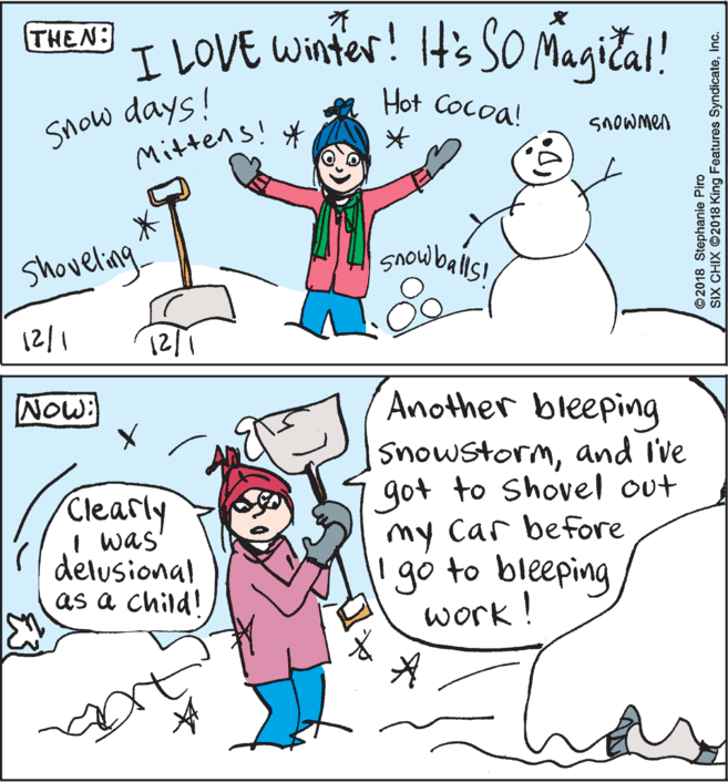 Fiction OCR: ? I LOVE Winter! It's SO Magica!! THEN: Snow days! Mittens! * Hot Cocoa! SNOWMEA shoveling snowbals! Another bleeping Snowstormand I've got to Shovel out my Car before gó to bleeping work! Now: Clearly I was' delusional as a child! ©2018 Stephanie Piro SIX CHIX O2018 King Features SyndicateInc. ? I LOVE Winter! It's SO Magica!! THEN: Snow days! Mittens! * Hot Cocoa! SNOWMEA shoveling snowbals! Another bleeping Snowstormand I've got to Shovel out my Car before gó to bleeping work! Now: Clearly I was' delusional as a child! ©2018 Stephanie Piro SIX CHIX O2018 King Features Syndicate