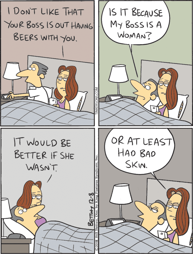 Comics OCR: I DONT LIKE THAT YOUR BOSS IS OUT HAVING BEERS WITH You. IS IT BECAUSE My BosS IS A WOMAN? IT WOULD BE BETTER IF SHE WASN'TOR AT LEAST HAO BAD SKIN. BETWY I DONT LIKE THAT YOUR BOSS IS OUT HAVING BEERS WITH You. IS IT BECAUSE My BosS IS A WOMAN? IT WOULD BE BETTER IF SHE WASN'TOR AT LEAST HAO BAD SKIN. BETWY