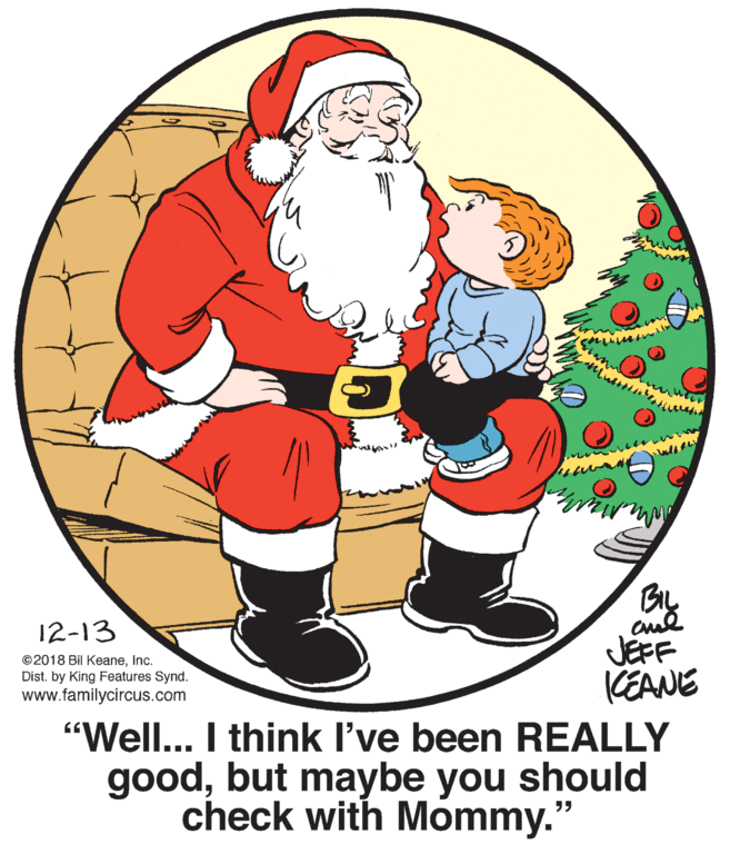 Holiday OCR: shunt Bry cul JEFF 12-13 ©2018 Bil KeaneInc. Dist. by King Features Synd. www.familycircus.com KEANE "Well... I think I've been REALLY goodbut maybe you should check with Mommy.' ?? shunt Bry cul JEFF 12-13 ©2018 Bil KeaneInc. Dist. by King Features Synd. www.familycircus.com KEANE "Well... I think I've been REALLY goodbut maybe you should check with Mommy.' ??