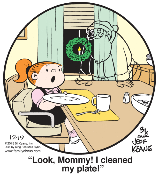 Illustration OCR: 12-19 ©2018 Bil KeaneInc. Dist. by King Features Synd. www.familycircus.com JEFF KEANE "LookMommy! I cleaned my plate!" 12-19 ©2018 Bil KeaneInc. Dist. by King Features Synd. www.familycircus.com JEFF KEANE "LookMommy! I cleaned my plate!"