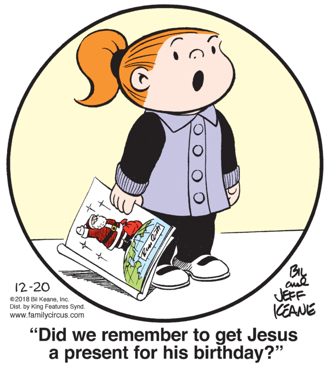 Fictional character OCR: 12-20 ©2018 Bil KeaneInc. Dist. by King Features Synd. www.familycircus.com JEFF KEANE "Did we remember to get Jesus a present for his birthday?" 12-20 ©2018 Bil KeaneInc. Dist. by King Features Synd. www.familycircus.com JEFF KEANE "Did we remember to get Jesus a present for his birthday?"