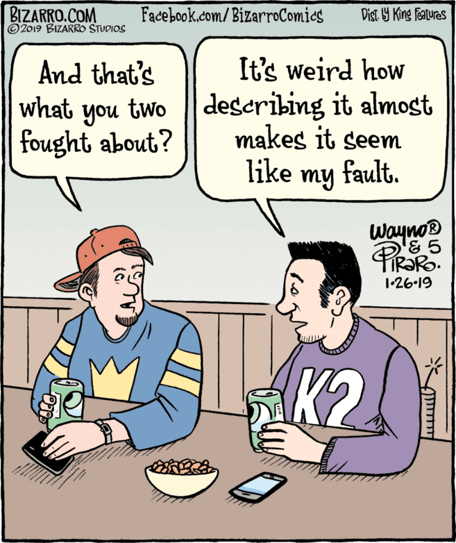 Comic book OCR: BIZARRO.COM © 2019 BIZARRO STUDIOS Facebook.com/ BizarroComics Dist Y King Features It's weird how And that's what you two fought about? describing it almost makes it seem like my fault. WaynoB '& 5 1-26.19 K2. BIZARRO.COM © 2019 BIZARRO STUDIOS Facebook.com/ BizarroComics Dist Y King Features It's weird how And that's what you two fought about? describing it almost makes it seem like my fault. WaynoB '& 5 1-26.19 K2.