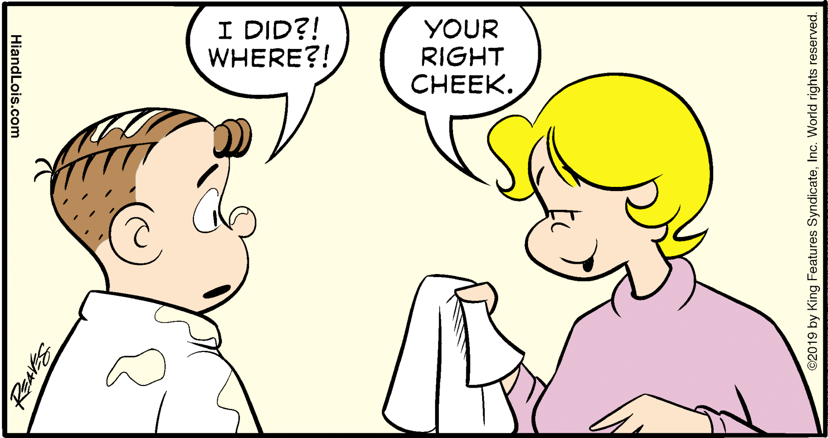 Sharing OCR: I DID?! WHERE?! YOUR RIGHT CHEEK. ©2019 by King Features SyndicateInc. World rights reserved. HiandLois.com I DID?! WHERE?! YOUR RIGHT CHEEK. ©2019 by King Features SyndicateInc. World rights reserved. HiandLois.com