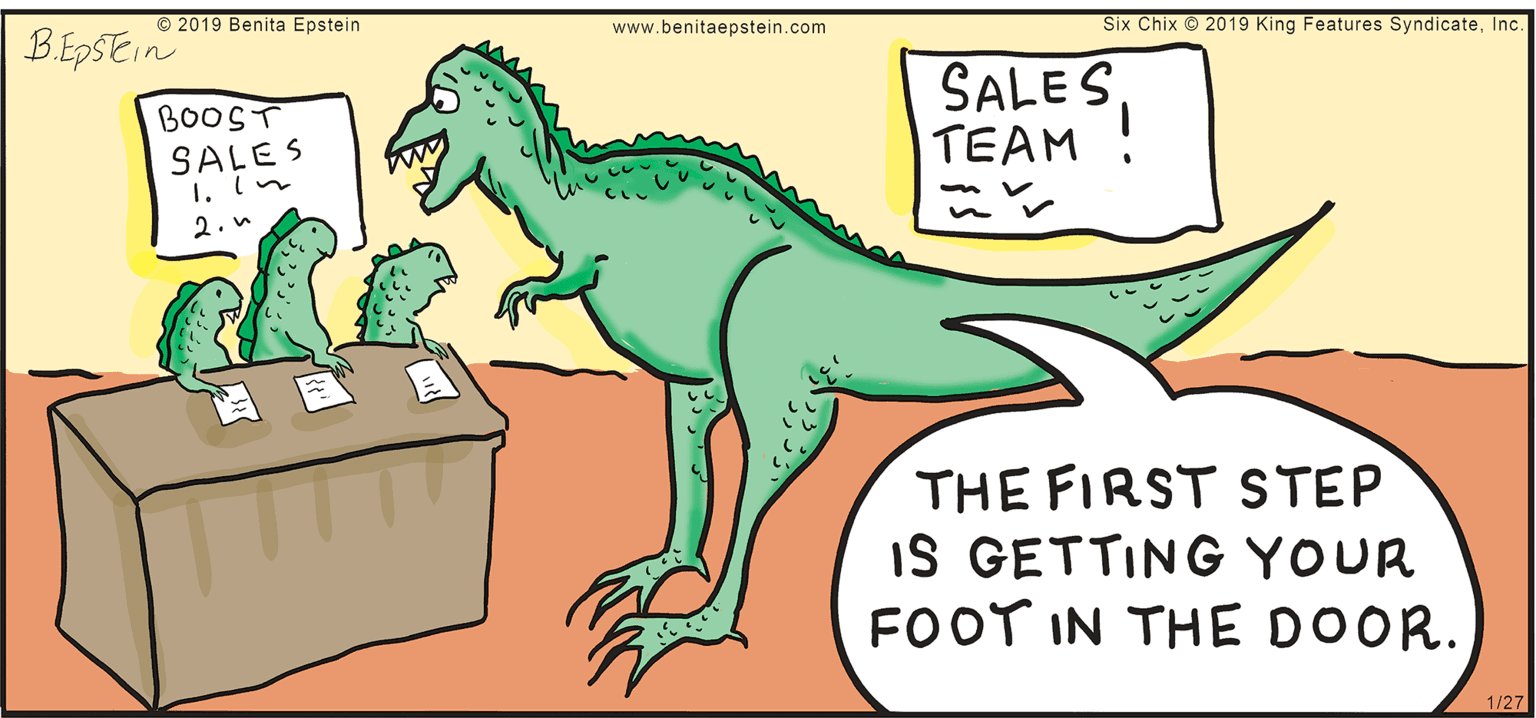 Dinosaur OCR: © 2019 Benita Epstein BEDSEIN www.benitaepstein.com Six Chix © 2019 King Features SyndicateInc. SALES TEAM ! BOOST SALES 1. ln 2.n THE FIRST STEP IS GETTING YOUR FOOT IN THE DOOR. 1/27 © 2019 Benita Epstein BEDSEIN www.benitaepstein.com Six Chix © 2019 King Features SyndicateInc. SALES TEAM ! BOOST SALES 1. ln 2.n THE FIRST STEP IS GETTING YOUR FOOT IN THE DOOR. 1/27