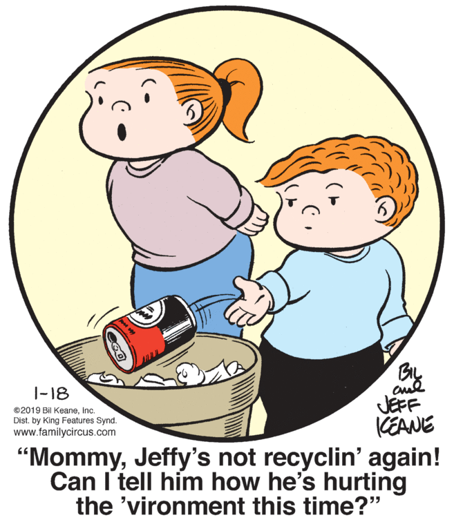 Interaction OCR: BIL |-18 ©2019 Bil KeaneInc. Dist. by King Features Synd. www.familycircus.com JEFF KEANE “MommyJeffy's not recyclin' again! Can I tell him how he's hurting the 'vironment this time?" BIL |-18 ©2019 Bil KeaneInc. Dist. by King Features Synd. www.familycircus.com JEFF KEANE “MommyJeffy's not recyclin' again! Can I tell him how he's hurting the 'vironment this time?"