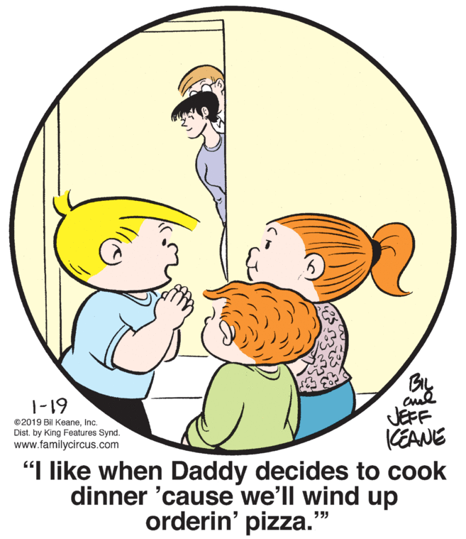 Finger OCR: BIL |-19 JEFF CEANE "I like when Daddy decides to cook dinner 'cause we'll wind up ©2019 Bil KeaneInc. Dist. by King Features Synd. www.familycircus.com orderin' pizza. ?? BIL |-19 JEFF CEANE "I like when Daddy decides to cook dinner 'cause we'll wind up ©2019 Bil KeaneInc. Dist. by King Features Synd. www.familycircus.com orderin' pizza. ??