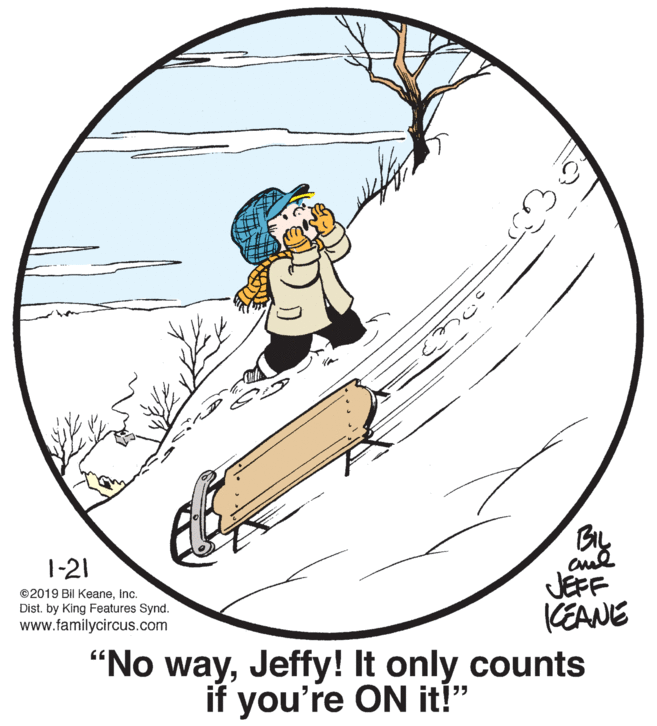 Circle OCR: 1-21 ©2019 Bil KeaneInc. Dist. by King Features Synd. www.familycircus.com JEFF KEANE "No wayJeffy! It only counts if you're ON it!" 1-21 ©2019 Bil KeaneInc. Dist. by King Features Synd. www.familycircus.com JEFF KEANE "No wayJeffy! It only counts if you're ON it!"
