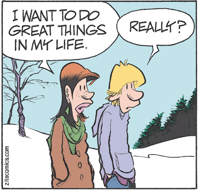 Conversation OCR: I WANT TO DO GREAT THINGS IN MY LIFE. REALLY? zitscomics.com I WANT TO DO GREAT THINGS IN MY LIFE. REALLY? zitscomics.com