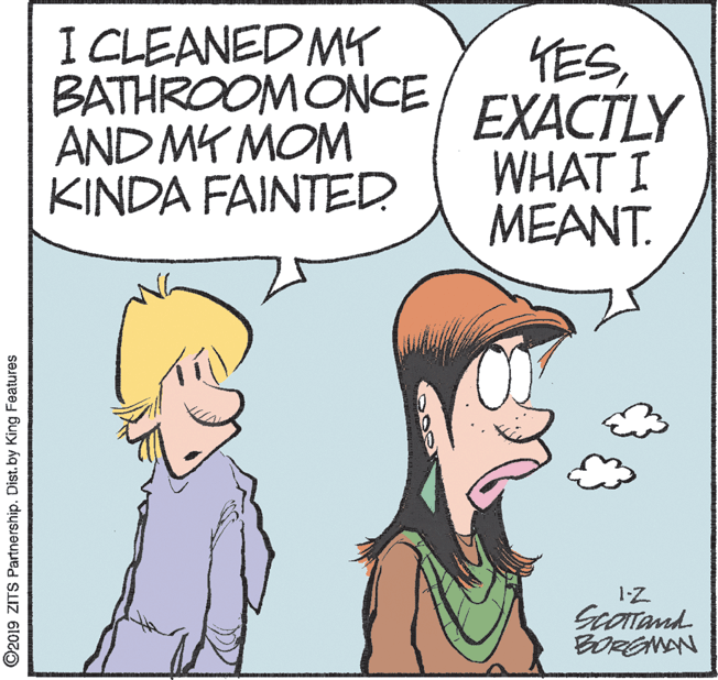 Conversation OCR: I CLEANED MY BATHROOMONCE AND MY MOM KINDA FAINTED YESEXACTLY WHAT I MEANT. 1-Z ScOTand BORGNAN ©2019 ZITS Partnership. Dist. by King Features I CLEANED MY BATHROOMONCE AND MY MOM KINDA FAINTED YESEXACTLY WHAT I MEANT. 1-Z ScOTand BORGNAN ©2019 ZITS Partnership. Dist. by King Features