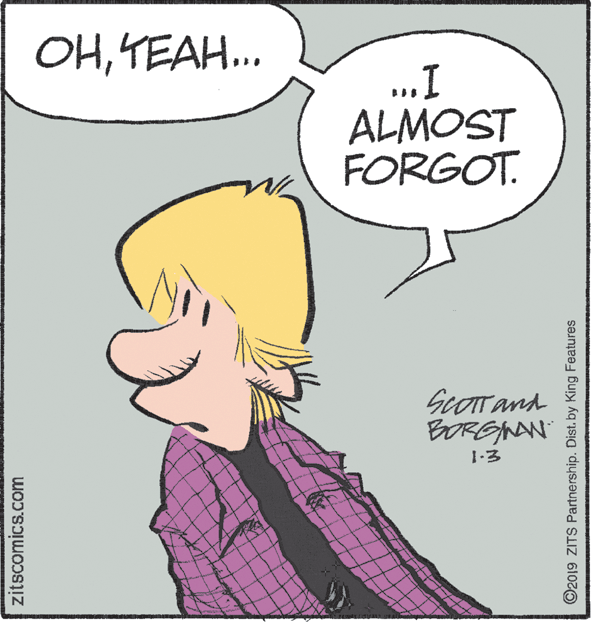 Font OCR: OHYEAH.. ..I ALMOST FORGOT. ScOTTand BORGINAN 1-3 zitscomics.com ©2019 ZITS Partnership. Dist. by King Features OHYEAH.. ..I ALMOST FORGOT. ScOTTand BORGINAN 1-3 zitscomics.com ©2019 ZITS Partnership. Dist. by King Features