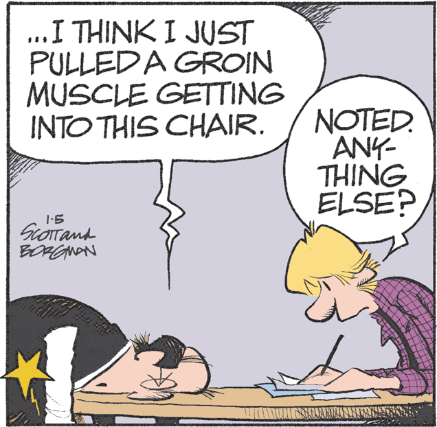 Drawing OCR: ...I THINK I JUST PULLEDA GROIN MUSCLE GETTING INTO THIS CHAIR. NOTED. ANY- THING ELSE? 1.5 BORGNAN ...I THINK I JUST PULLEDA GROIN MUSCLE GETTING INTO THIS CHAIR. NOTED. ANY- THING ELSE? 1.5 BORGNAN