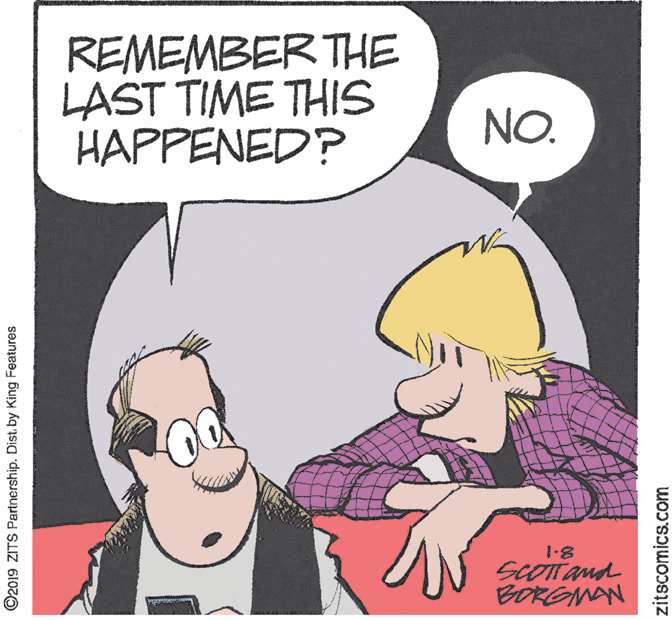 Animation OCR: REMEMBER THE LAST TIME THIS HAPPENED? NO. 1.8 SCOTTand BORGMAN ©2019 ZITS Partnership. Dist. by King Features zitscomics.com REMEMBER THE LAST TIME THIS HAPPENED? NO. 1.8 SCOTTand BORGMAN ©2019 ZITS Partnership. Dist. by King Features zitscomics.com