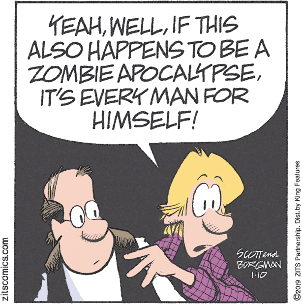 Comic book OCR: KEAHIF THIS ALSO HAPPENS TO BE A ZOMBIE APOCALTPSEIT'S EVERY MAN FOR HIMSELF! ScOTand BORGMAN J-10 zitscomics.com ©2019 ZITS Partnership. Dist. by King Features KEAHIF THIS ALSO HAPPENS TO BE A ZOMBIE APOCALTPSEIT'S EVERY MAN FOR HIMSELF! ScOTand BORGMAN J-10 zitscomics.com ©2019 ZITS Partnership. Dist. by King Features