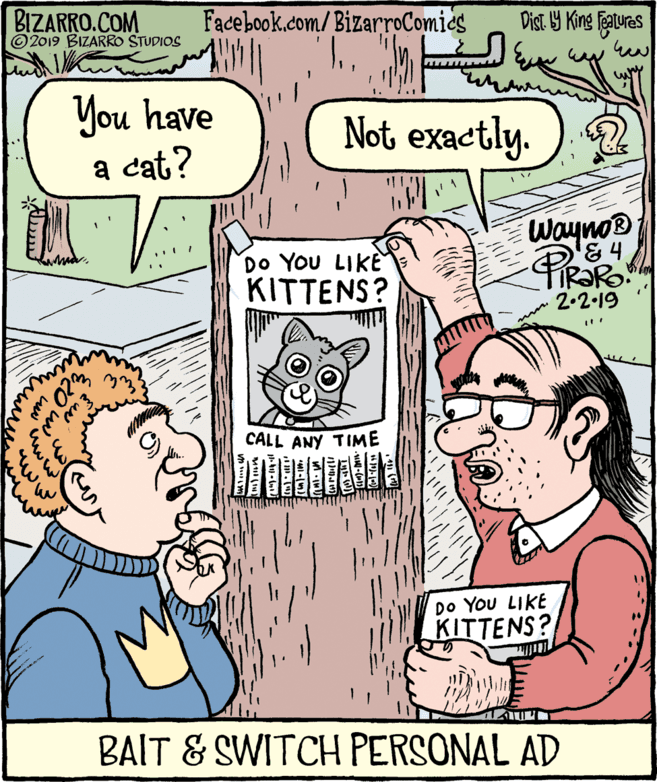 Mammal OCR: BIZARRO.COM © 2019 BIZARRO STUDIOS Facebook.com/ BizarroComics Dist Y King Feauras You have a cat? Not exactly. Do YOU LIKE KITTENS? Wayno® PRORO 2.2-19 02 CALL ANY TIME DO You LIKE KITTENS? BAIT & SWITCH PERSONAL AD www BIZARRO.COM © 2019 BIZARRO STUDIOS Facebook.com/ BizarroComics Dist Y King Feauras You have a cat? Not exactly. Do YOU LIKE KITTENS? Wayno® PRORO 2.2-19 02 CALL ANY TIME DO You LIKE KITTENS? BAIT & SWITCH PERSONAL AD www