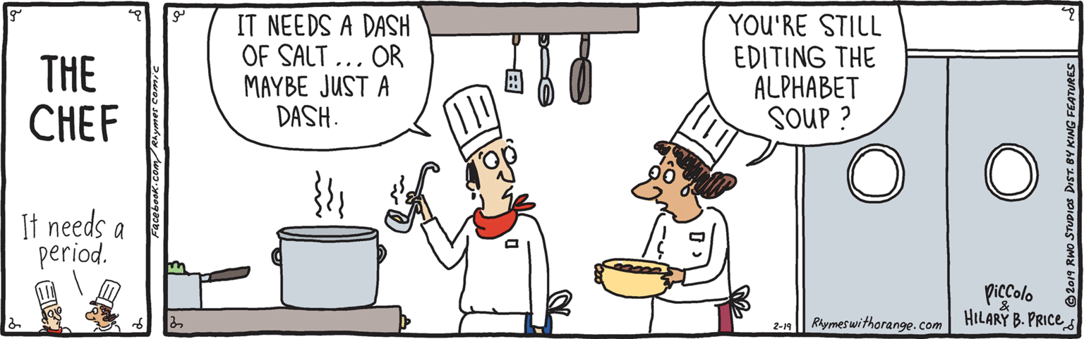 Finger OCR: THE CHEF IT NEEDS A DASH OF SALT ... OR MAYBE JUST A DASH. YOU'RE STILL EDITING THE ALPHABET SOUP ? It needs a period. in piccolo 2-n| Rhymeswithorange.com HILARY B. PRICE Facebook.com/Rhymer comic THE CHEF IT NEEDS A DASH OF SALT ... OR MAYBE JUST A DASH. YOU'RE STILL EDITING THE ALPHABET SOUP ? It needs a period. in piccolo 2-n| Rhymeswithorange.com HILARY B. PRICE Facebook.com/Rhymer comic