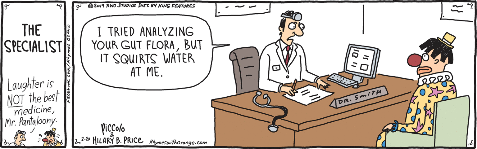 Handwriting OCR: a ©2019 RWO STUDIOS DIST. BY KING FEATURES THE SPECIALIST I TRIED ANALYZING YOUR GUT FLORABUT IT SQUIRTS WATER AT ME. Laughter is NOT the best medicineMr. Pantaloony. DR. SMITH piccolo HILARY B. PRICE Rhymeswithorange.com 2-20 a ©2019 RWO STUDIOS DIST. BY KING FEATURES THE SPECIALIST I TRIED ANALYZING YOUR GUT FLORABUT IT SQUIRTS WATER AT ME. Laughter is NOT the best medicineMr. Pantaloony. DR. SMITH piccolo HILARY B. PRICE Rhymeswithorange.com 2-20