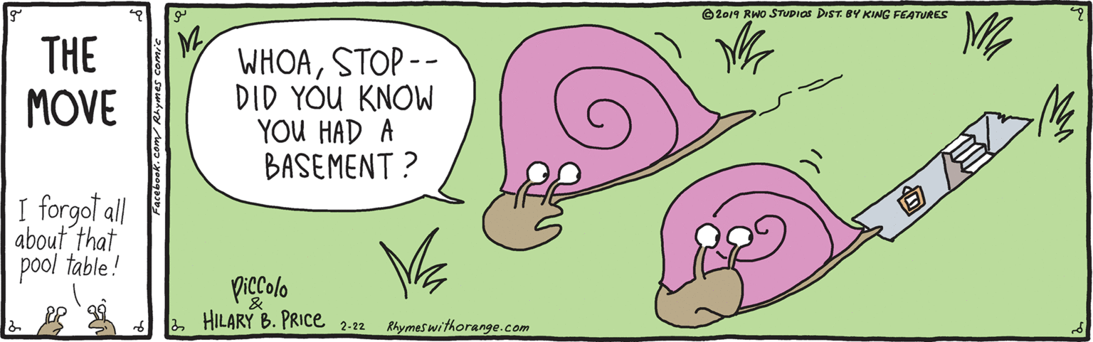 Graphics OCR: ©2019 RWo STUDIOS DIST. BY KING FEATURES THE MOVE WHOASTOP -- DID YOU KNOW YOU HAD A BASEMENT ? I forgot all about that pool table! piccolo 2 HILARY B. PRICe Rhymes withorange.com 2-22 ©2019 RWo STUDIOS DIST. BY KING FEATURES THE MOVE WHOASTOP -- DID YOU KNOW YOU HAD A BASEMENT ? I forgot all about that pool table! piccolo 2 HILARY B. PRICe Rhymes withorange.com 2-22