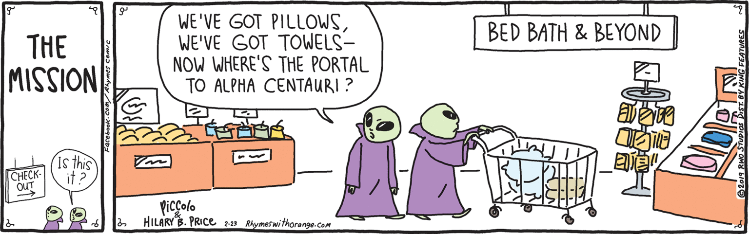 Conversation OCR: WE'VE GOT PILLOWSWE'VE GOT TOWELS- NOW WHERE'S THE PORTAL TO ALPHA CENTAURI? BED BATH & BEYOND THE NOISSIW CHECK- OUT is this it ? ? Picçolo HILARY B. PRICE 2-23 Rhymeswithorange.com WE'VE GOT PILLOWSWE'VE GOT TOWELS- NOW WHERE'S THE PORTAL TO ALPHA CENTAURI? BED BATH & BEYOND THE NOISSIW CHECK- OUT is this it ? ? Picçolo HILARY B. PRICE 2-23 Rhymeswithorange.com
