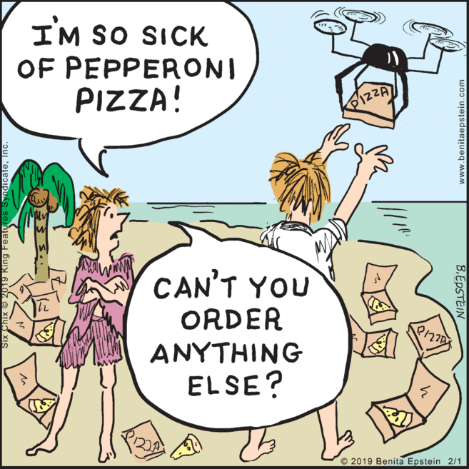 Pleased OCR: I'M SO SICK OF PEPPERONI PIZZA! PIZZA CAN'T YOU ORDER ANYTHING ELSE? © 2019 Benita Epstein 2/1 2019 King Features SyndicateInc. www.benitaepstein.com B.EDSTEIN I'M SO SICK OF PEPPERONI PIZZA! PIZZA CAN'T YOU ORDER ANYTHING ELSE? © 2019 Benita Epstein 2/1 2019 King Features SyndicateInc. www.benitaepstein.com B.EDSTEIN