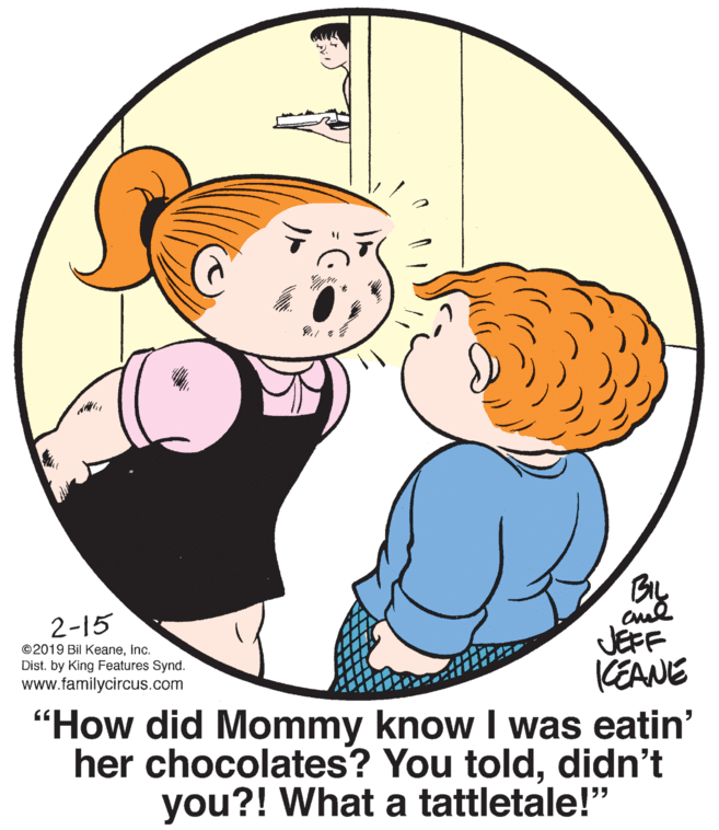 Human body OCR: BIL 2-15 JEFF KEANE "How did Mommy know I was eatin' her chocolates? You tolddidn't you?! What a tattletale!" ©2019 Bil Keaneinc. Dist. by King Features Synd. www.familycircus.com BIL 2-15 JEFF KEANE "How did Mommy know I was eatin' her chocolates? You tolddidn't you?! What a tattletale!" ©2019 Bil Keaneinc. Dist. by King Features Synd. www.familycircus.com