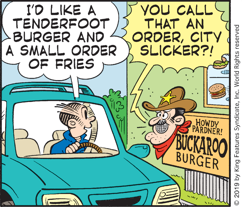 Vehicle door OCR: I'O LIKE A TENDERFOOT BURGER AND A SMALL ORDER OF FRIES YOU CALL THAT AN ORDERCITY SLICKER?! HOWDY PARDNER! BUCKAROO BURGER O 2019 by King Features SyndicateInc. World Rights reserved I'O LIKE A TENDERFOOT BURGER AND A SMALL ORDER OF FRIES YOU CALL THAT AN ORDERCITY SLICKER?! HOWDY PARDNER! BUCKAROO BURGER O 2019 by King Features SyndicateInc. World Rights reserved