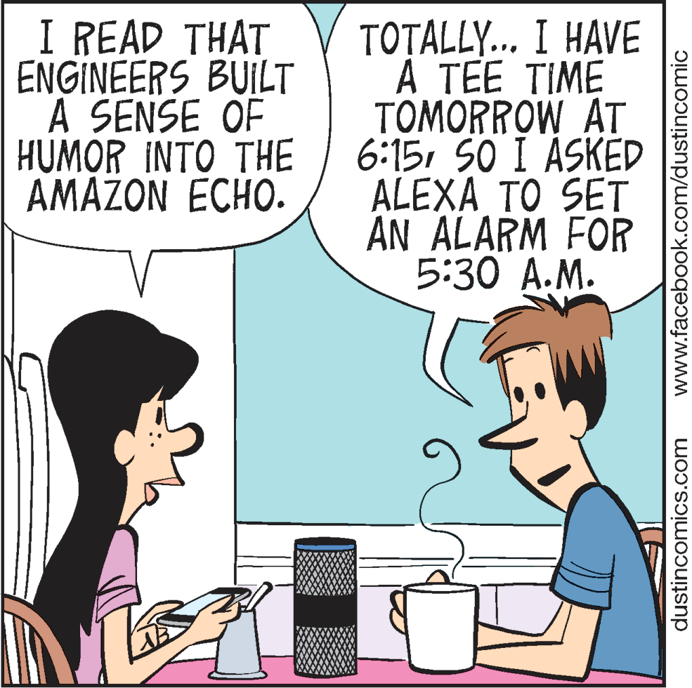 Publication OCR: I READ THAT ENGINEERS BUILT A SENSE OF HUMOR INTO THE AMAŽON ECHO. TOTALLY.. I HAVE A TEE TIME TOMORROW AT 6:15SO I ASKED ALEXA TO SET AN ALARM FOR 5:30 A.M. dustincomics.com www.facebook.com/dustincomic I READ THAT ENGINEERS BUILT A SENSE OF HUMOR INTO THE AMAŽON ECHO. TOTALLY.. I HAVE A TEE TIME TOMORROW AT 6:15SO I ASKED ALEXA TO SET AN ALARM FOR 5:30 A.M. dustincomics.com www.facebook.com/dustincomic