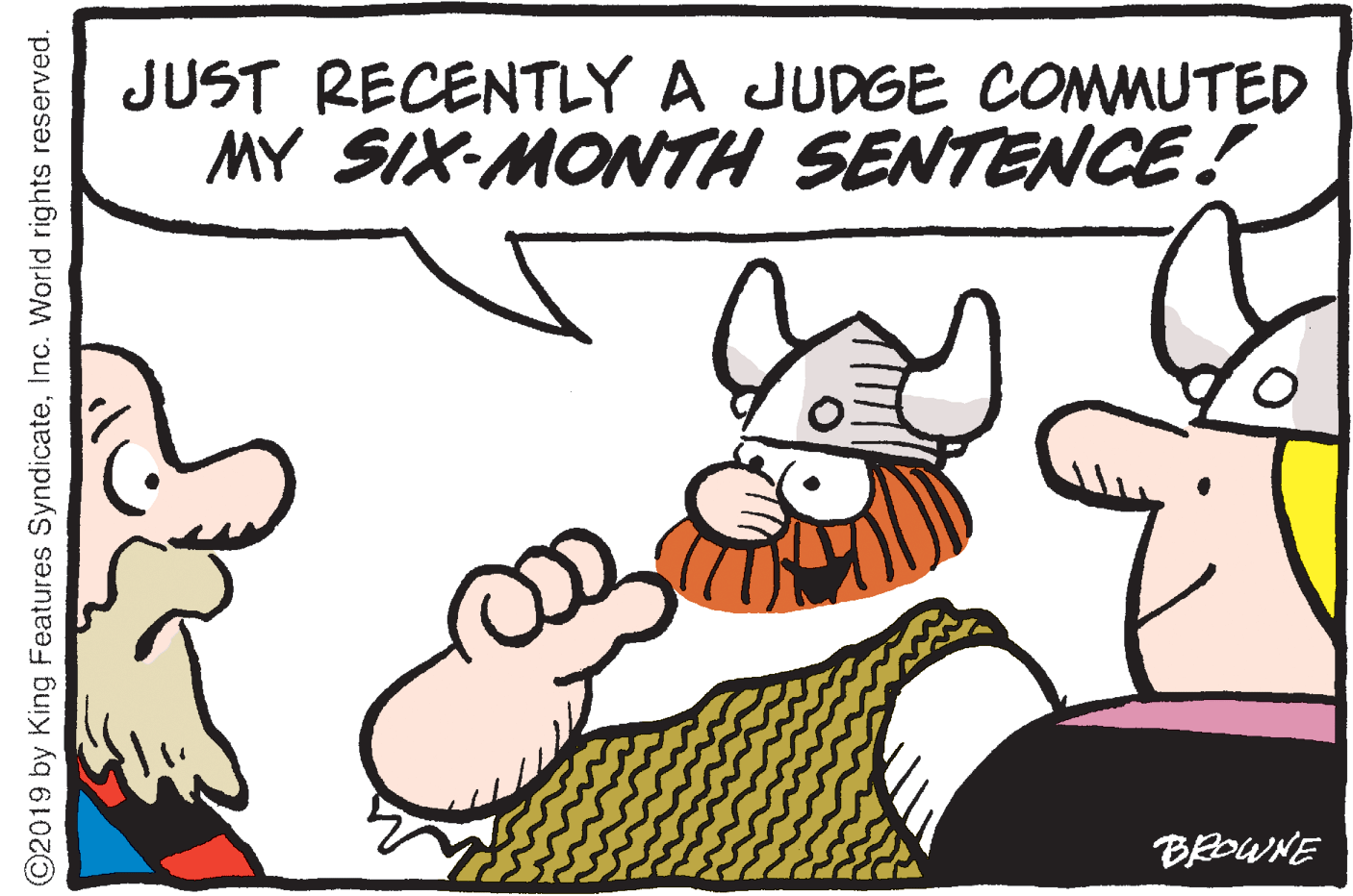Graphics OCR: JUST RECENTLY A JUDGE COMMUTED MY SIX-MONTH SENTENCE! BROWNE ©2019 by King Features SyndicateInc. World rights reserved. JUST RECENTLY A JUDGE COMMUTED MY SIX-MONTH SENTENCE! BROWNE ©2019 by King Features SyndicateInc. World rights reserved.